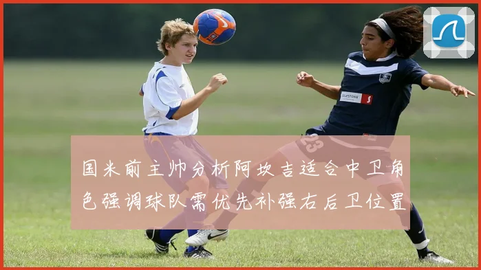 国米前主帅分析阿坎吉适合中卫角色强调球队需优先补强右后卫位置