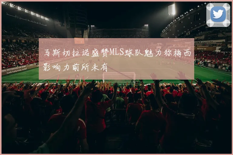 马斯切拉诺盛赞MLS球队魅力称梅西影响力前所未有