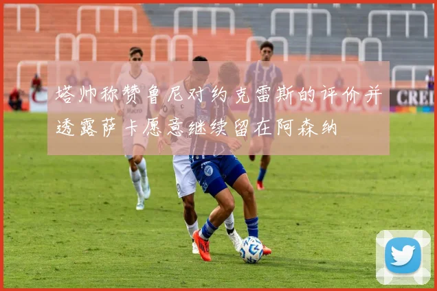 塔帅称赞鲁尼对约克雷斯的评价并透露萨卡愿意继续留在阿森纳