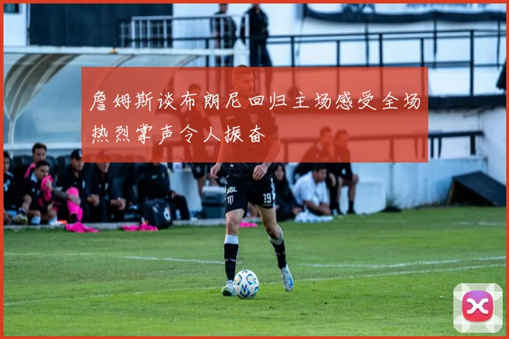 詹姆斯谈布朗尼回归主场感受全场热烈掌声令人振奋