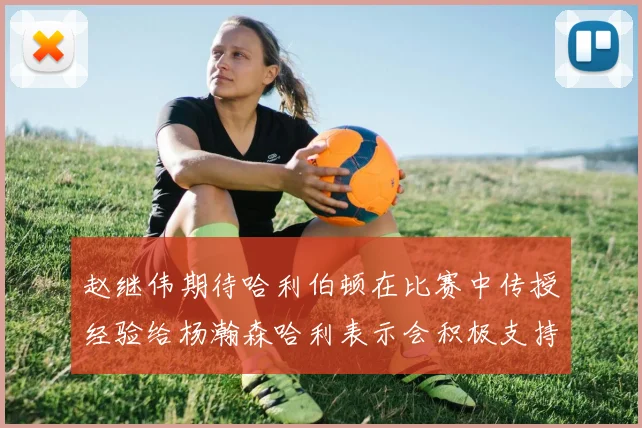 赵继伟期待哈利伯顿在比赛中传授经验给杨瀚森哈利表示会积极支持