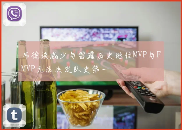 韦德谈威少与雷霆历史地位MVP与FMVP无法决定队史第一