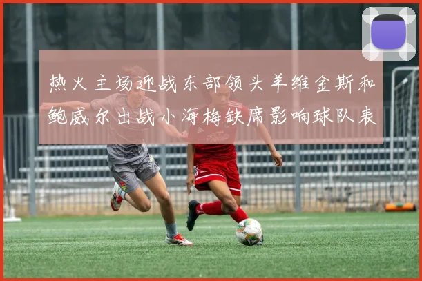 热火主场迎战东部领头羊维金斯和鲍威尔出战小海梅缺席影响球队表现