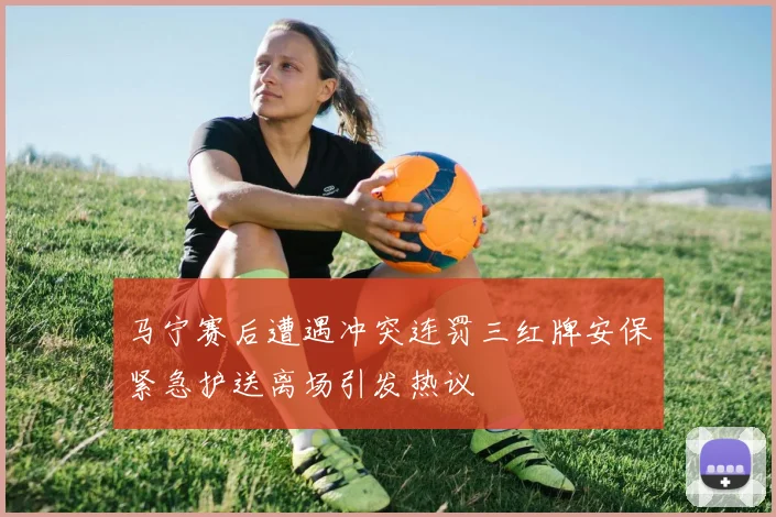 马宁赛后遭遇冲突连罚三红牌安保紧急护送离场引发热议