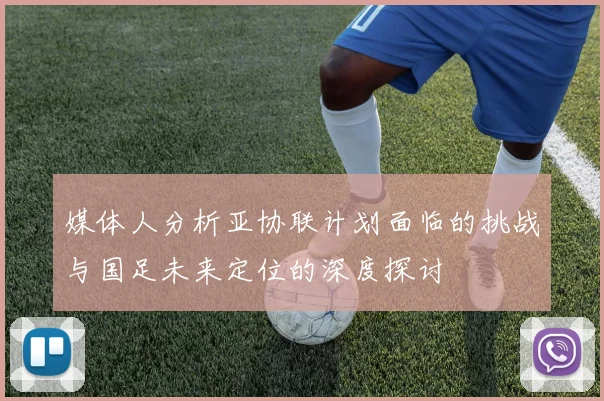 媒体人分析亚协联计划面临的挑战与国足未来定位的深度探讨