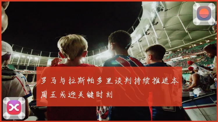 罗马与拉斯帕多里谈判持续推进本周五或迎关键时刻