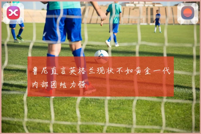 鲁尼直言英格兰现状不如黄金一代内部团结力强
