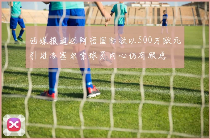 西媒报道迈阿密国际欲以500万欧元引进洛塞尔索球员内心仍有顾虑