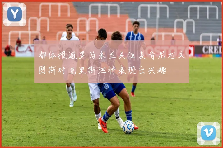 都体报道罗马米兰关注麦肯尼尤文图斯对克里斯坦特表现出兴趣