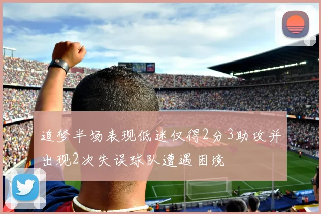 追梦半场表现低迷仅得2分3助攻并出现2次失误球队遭遇困境