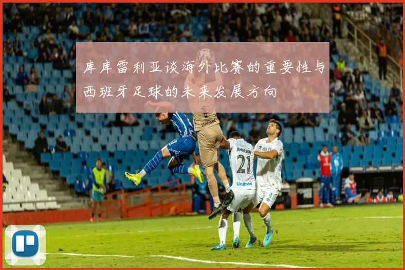 库库雷利亚谈海外比赛的重要性与西班牙足球的未来发展方向