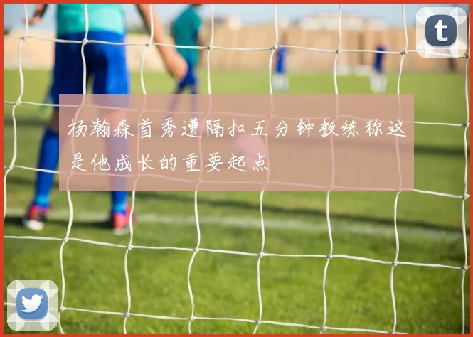 杨瀚森首秀遭隔扣五分钟教练称这是他成长的重要起点