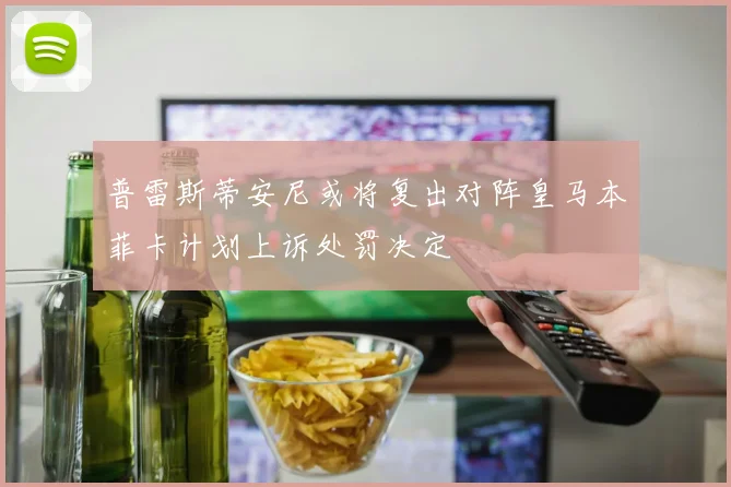普雷斯蒂安尼或将复出对阵皇马本菲卡计划上诉处罚决定