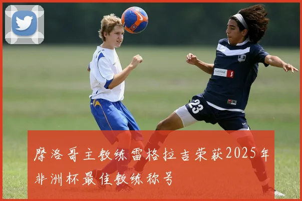 摩洛哥主教练雷格拉吉荣获2025年非洲杯最佳教练称号