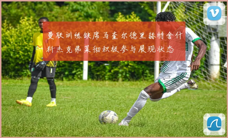 曼联训练缺席马奎尔德里赫特舍什科杰克弗莱彻积极参与展现状态