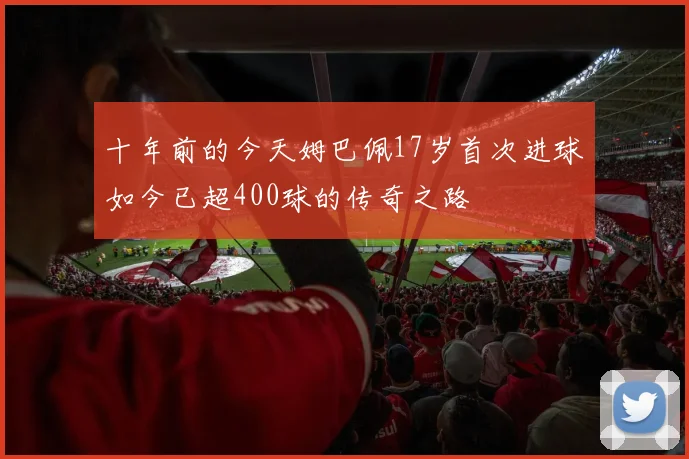 十年前的今天姆巴佩17岁首次进球如今已超400球的传奇之路