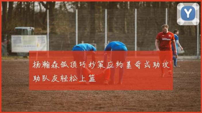 杨瀚森弧顶巧妙策应约基奇式助攻助队友轻松上篮