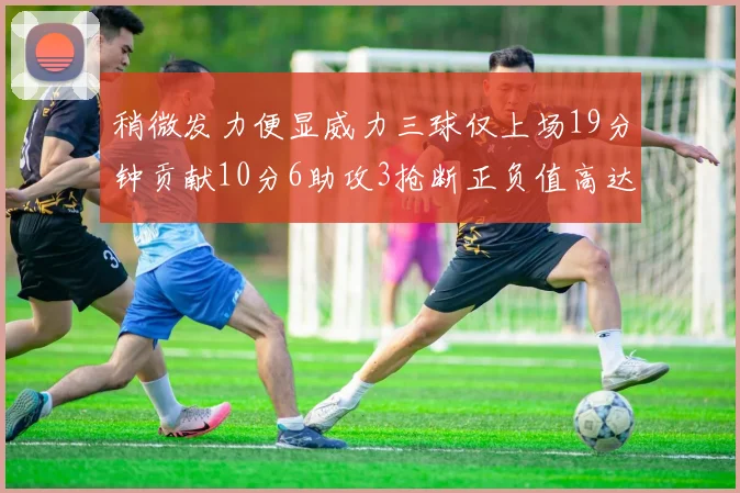 稍微发力便显威力三球仅上场19分钟贡献10分6助攻3抢断正负值高达22