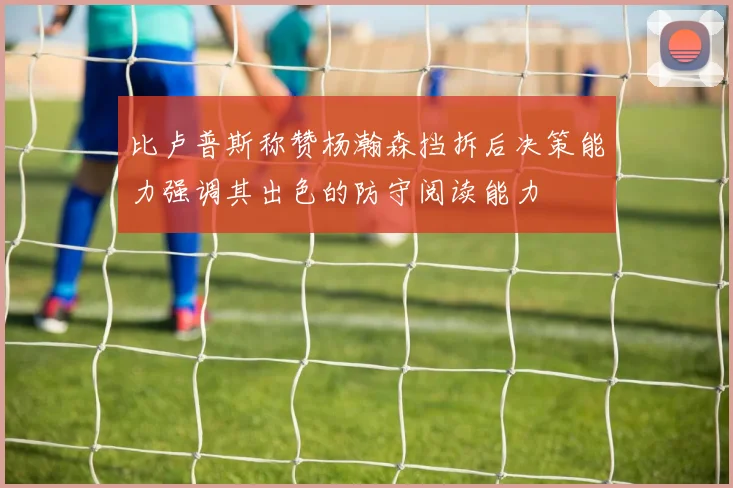 比卢普斯称赞杨瀚森挡拆后决策能力强调其出色的防守阅读能力