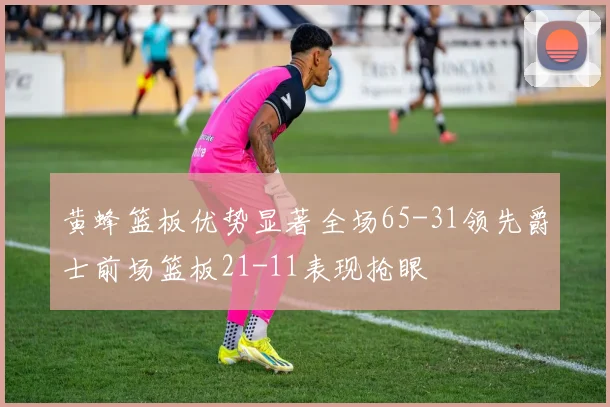 黄蜂篮板优势显著全场65-31领先爵士前场篮板21-11表现抢眼