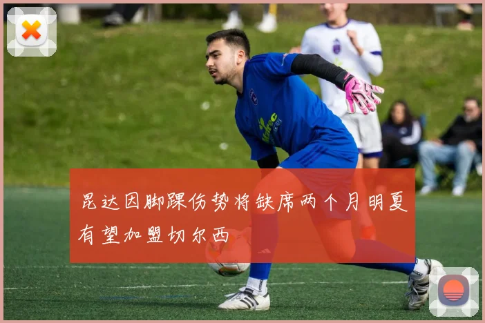 昆达因脚踝伤势将缺席两个月明夏有望加盟切尔西