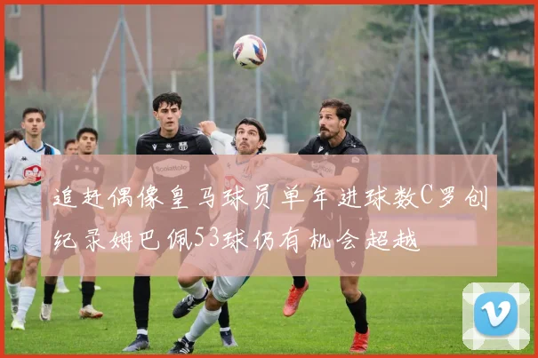 追赶偶像皇马球员单年进球数C罗创纪录姆巴佩53球仍有机会超越