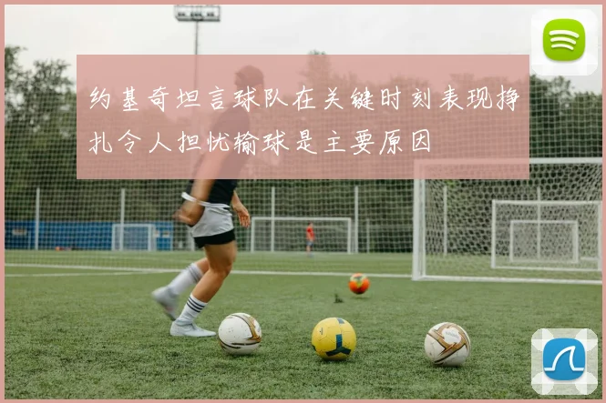 约基奇坦言球队在关键时刻表现挣扎令人担忧输球是主要原因