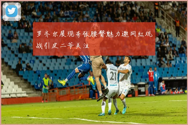 罗齐尔展现夸张腰臀魅力邀网红观战引皮二爷关注